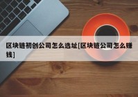 区块链初创公司怎么选址[区块链公司怎么赚钱]